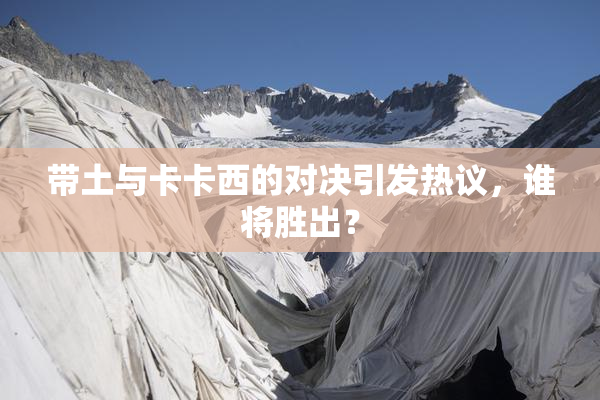 带土与卡卡西的对决引发热议，谁将胜出？