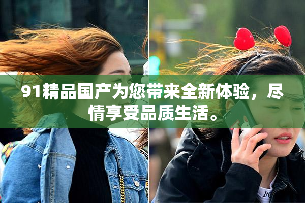 91精品国产为您带来全新体验，尽情享受品质生活。