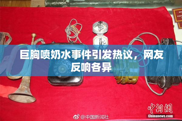 巨胸喷奶水事件引发热议，网友反响各异