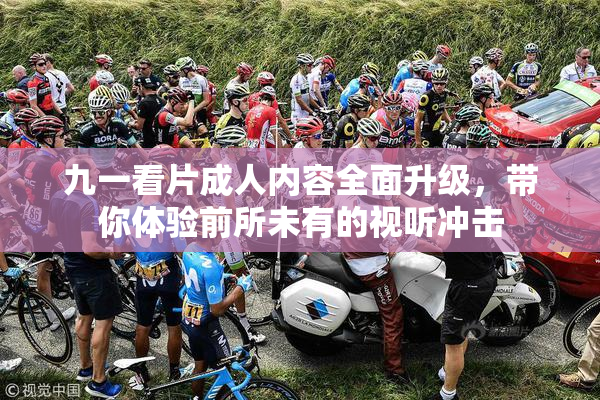 九一看片成人内容全面升级，带你体验前所未有的视听冲击