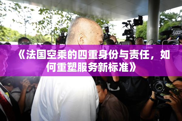 《法国空乘的四重身份与责任，如何重塑服务新标准》