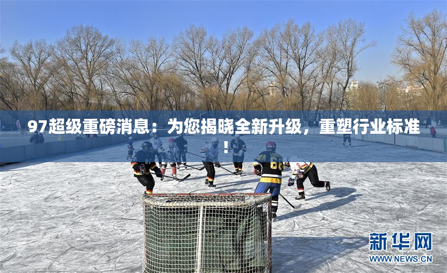 97超级重磅消息：为您揭晓全新升级，重塑行业标准！
