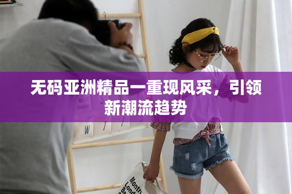 无码亚洲精品一重现风采，引领新潮流趋势