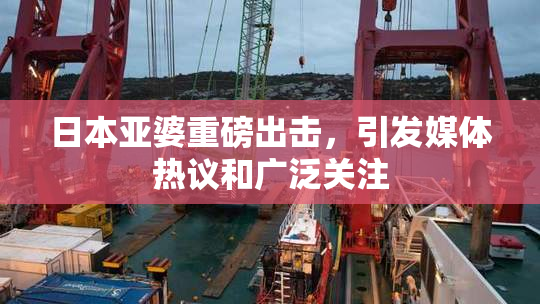 日本亚婆重磅出击，引发媒体热议和广泛关注