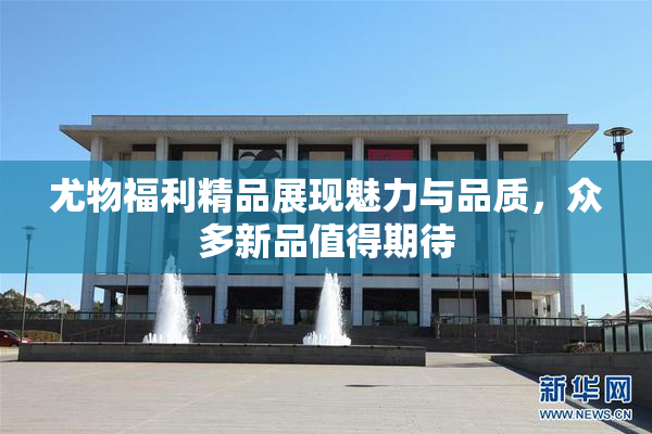 尤物福利精品展现魅力与品质，众多新品值得期待