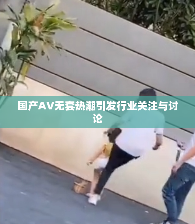 国产AV无套热潮引发行业关注与讨论