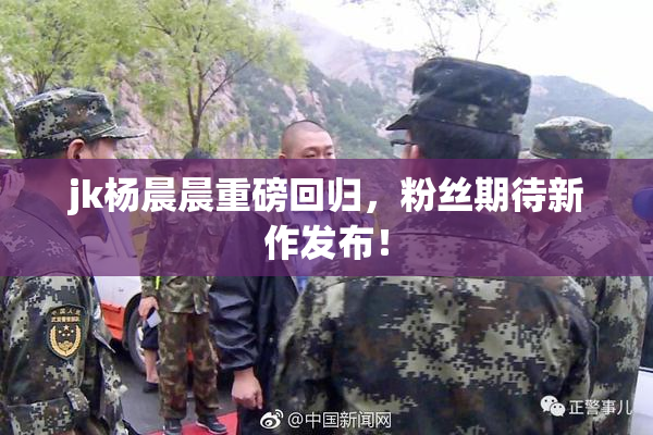 jk杨晨晨重磅回归，粉丝期待新作发布！