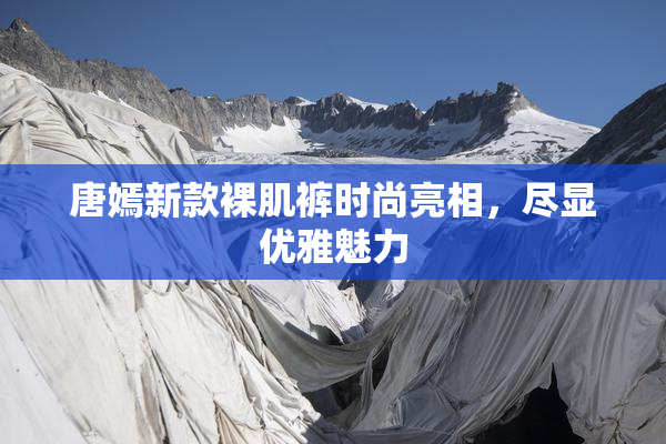 唐嫣新款裸肌裤时尚亮相，尽显优雅魅力