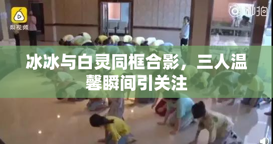 冰冰与白灵同框合影，三人温馨瞬间引关注