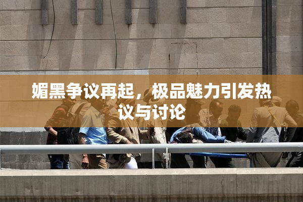媚黑争议再起，极品魅力引发热议与讨论