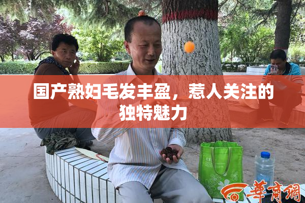 国产熟妇毛发丰盈，惹人关注的独特魅力