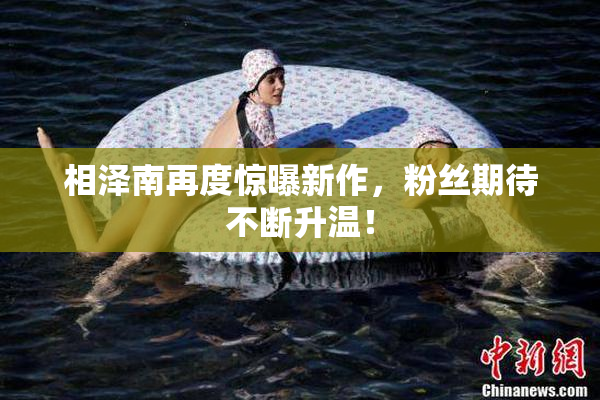 相泽南再度惊曝新作，粉丝期待不断升温！