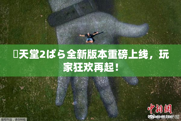 妺天堂2ぱら全新版本重磅上线，玩家狂欢再起！