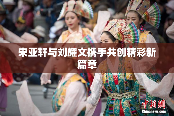 宋亚轩与刘耀文携手共创精彩新篇章