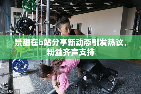 景甜在b站分享新动态引发热议，粉丝齐声支持