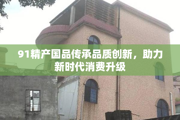 91精产国品传承品质创新，助力新时代消费升级