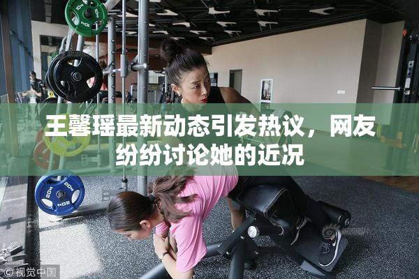 王馨瑶最新动态引发热议，网友纷纷讨论她的近况