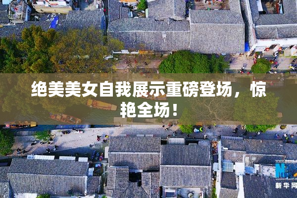 绝美美女自我展示重磅登场，惊艳全场！