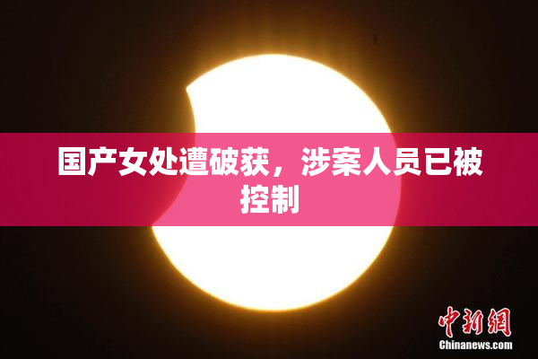 国产女处遭破获，涉案人员已被控制