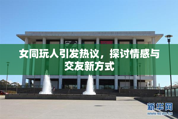 女同玩人引发热议，探讨情感与交友新方式