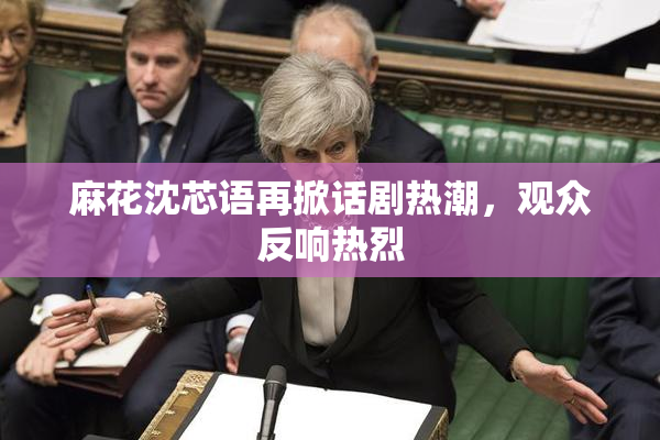麻花沈芯语再掀话剧热潮，观众反响热烈