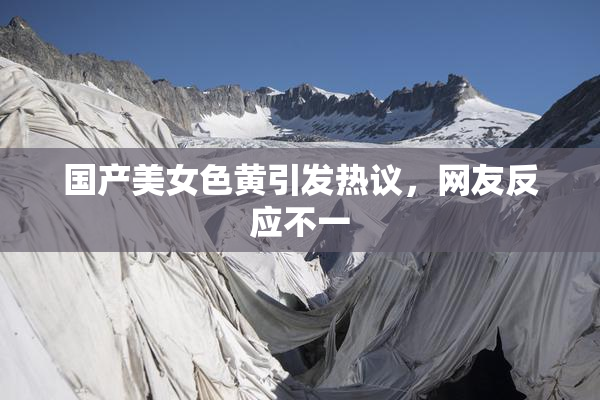 国产美女色黄引发热议，网友反应不一