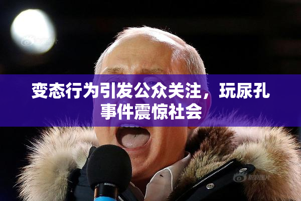 变态行为引发公众关注，玩尿孔事件震惊社会