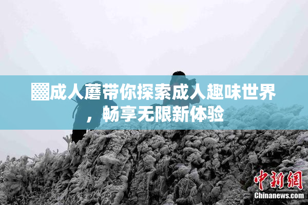 ▓成人蘑带你探索成人趣味世界，畅享无限新体验