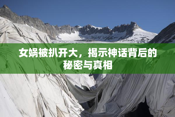 女娲被扒开大，揭示神话背后的秘密与真相