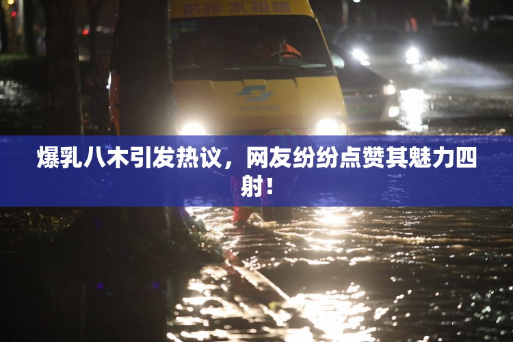 爆乳八木引发热议，网友纷纷点赞其魅力四射！