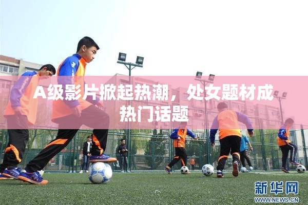 A级影片掀起热潮，处女题材成热门话题
