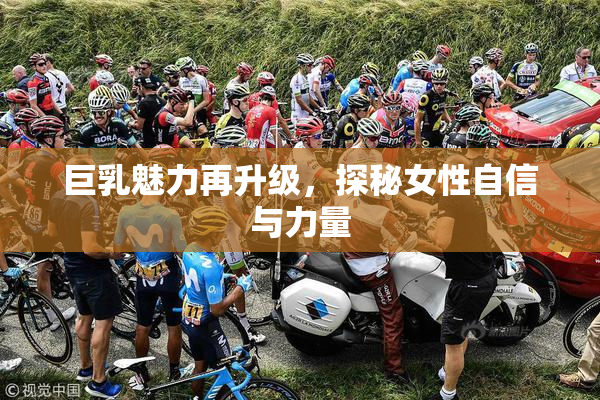 巨乳魅力再升级，探秘女性自信与力量