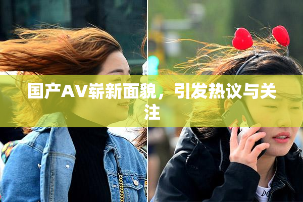 国产AV崭新面貌，引发热议与关注