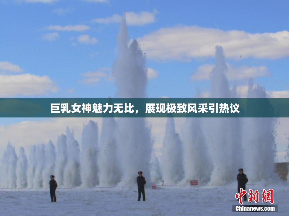 巨乳女神魅力无比，展现极致风采引热议