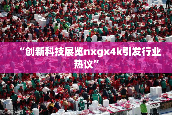 “创新科技展览nxgx4k引发行业热议”