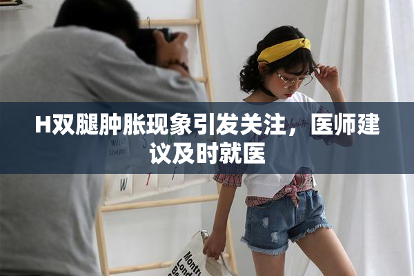 H双腿肿胀现象引发关注，医师建议及时就医