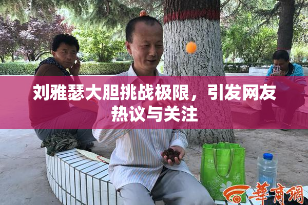 刘雅瑟大胆挑战极限，引发网友热议与关注