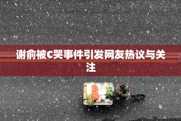 谢俞被C哭事件引发网友热议与关注