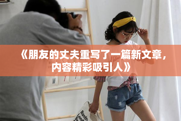 《朋友的丈夫重写了一篇新文章，内容精彩吸引人》