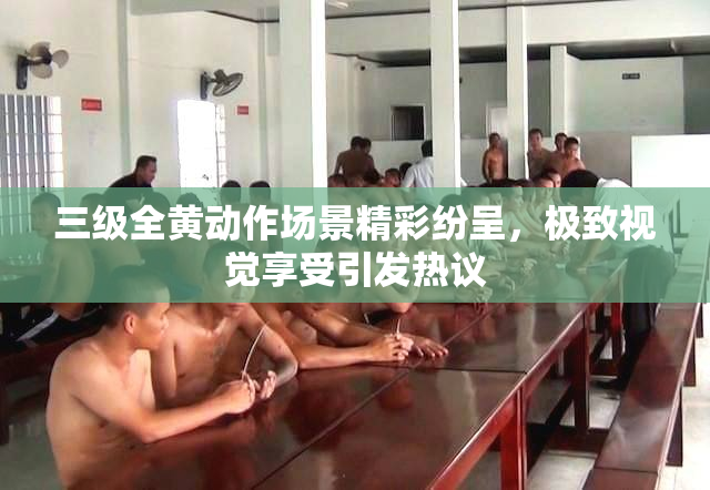 三级全黄动作场景精彩纷呈，极致视觉享受引发热议