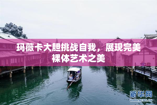 玛薇卡大胆挑战自我，展现完美裸体艺术之美