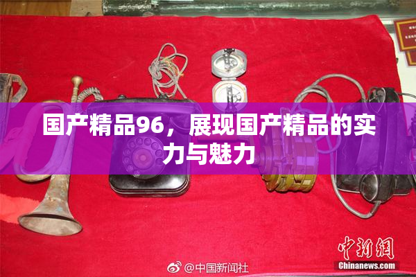 国产精品96，展现国产精品的实力与魅力