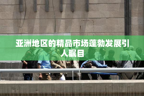 亚洲地区的精品市场蓬勃发展引人瞩目