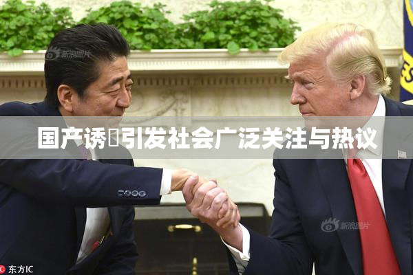 国产诱奷引发社会广泛关注与热议