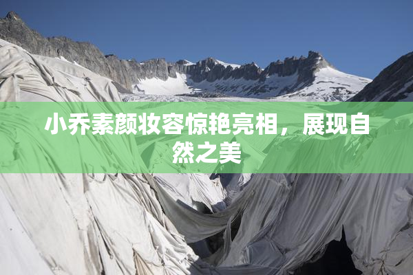 小乔素颜妆容惊艳亮相，展现自然之美