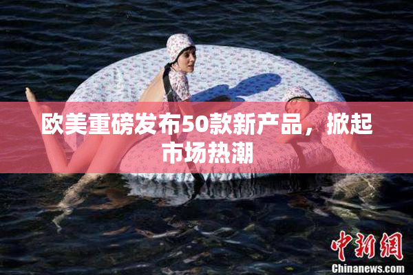 欧美重磅发布50款新产品，掀起市场热潮