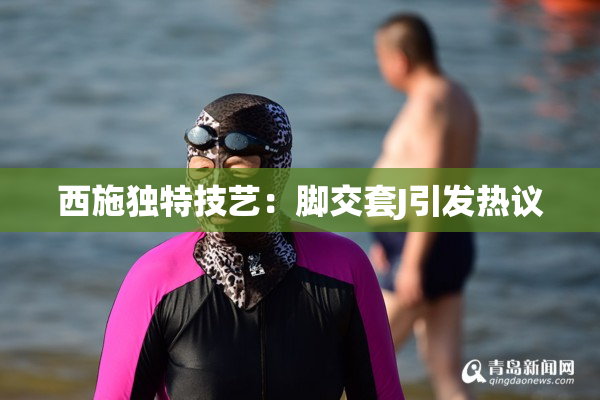 西施独特技艺：脚交套J引发热议