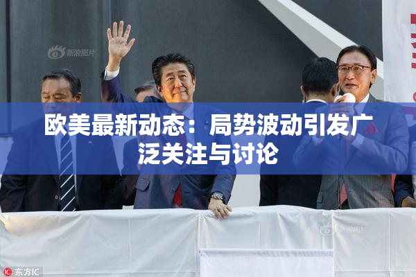 欧美最新动态：局势波动引发广泛关注与讨论