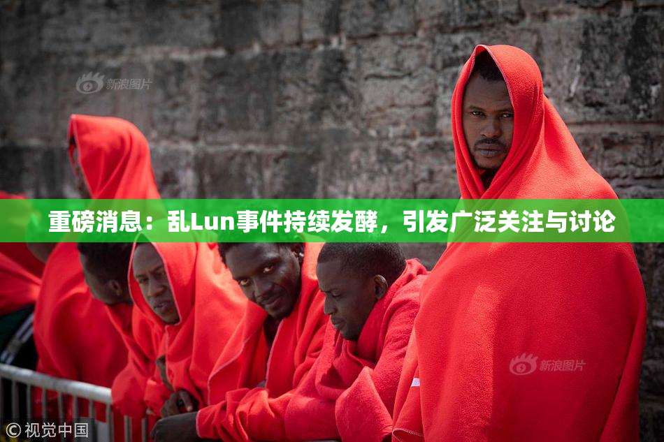 重磅消息：乱Lun事件持续发酵，引发广泛关注与讨论