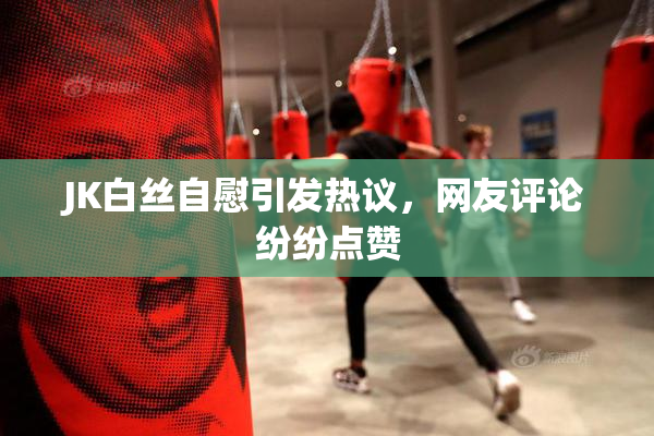 JK白丝自慰引发热议，网友评论纷纷点赞